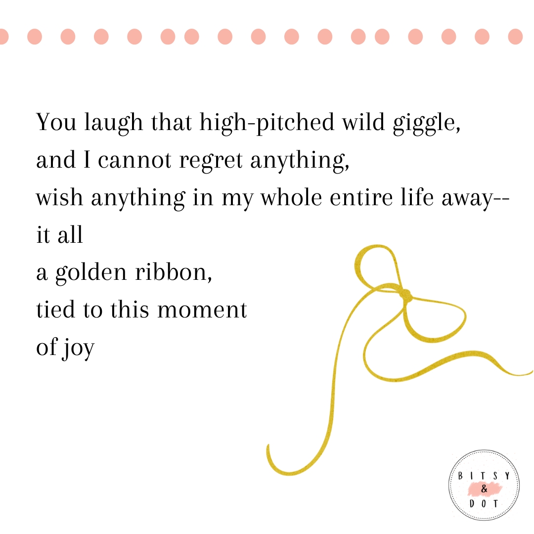 You laugh that high-pitched wild giggle, and I cannot regret anything, wish anything in my whole entire life away-- it all a golden ribbon, tied to this moment of joy